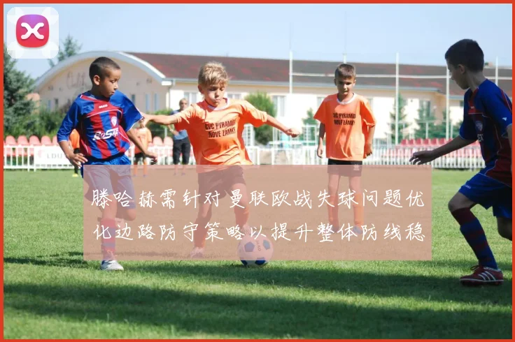 滕哈赫需针对曼联欧战失球问题优化边路防守策略以提升整体防线稳定性