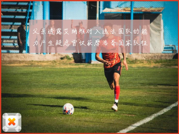 父亲透露艾纳维对入选法国队的能力产生疑虑曾仅获摩洛哥国家队征召